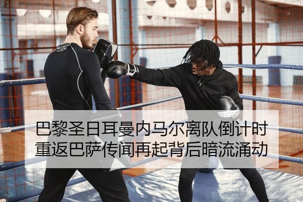 巴黎圣日耳曼内马尔离队倒计时 重返巴萨传闻再起背后暗流涌动