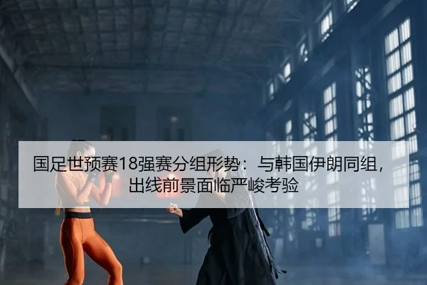 国足世预赛18强赛分组形势：与韩国伊朗同组，出线前景面临严峻考验